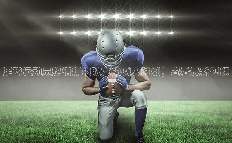 辉达注册官网入口百度游戏足球运动员热情拥抱队友的感人时刻！查看最新视频