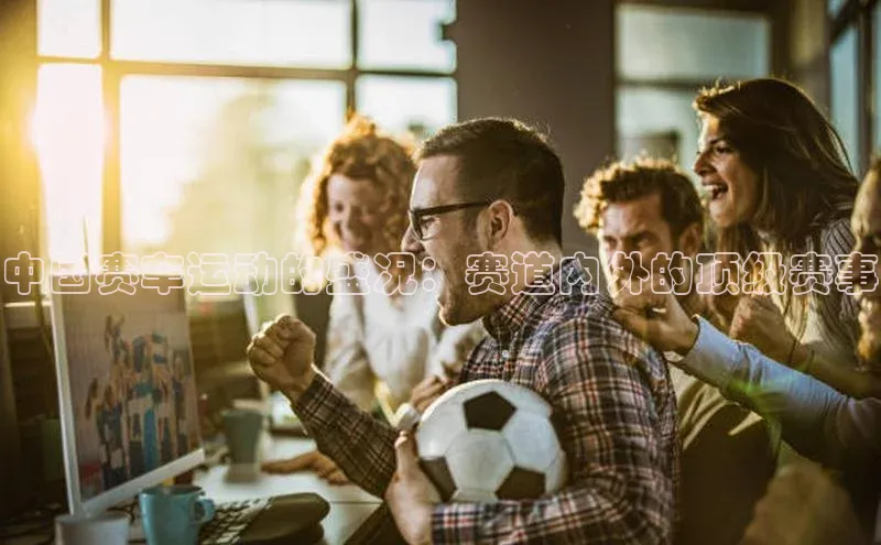 中国赛车运动的盛况：赛道内外的顶级赛事